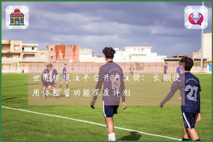 世界杯投注平台开户注册：长期使用体验与功能深度评测